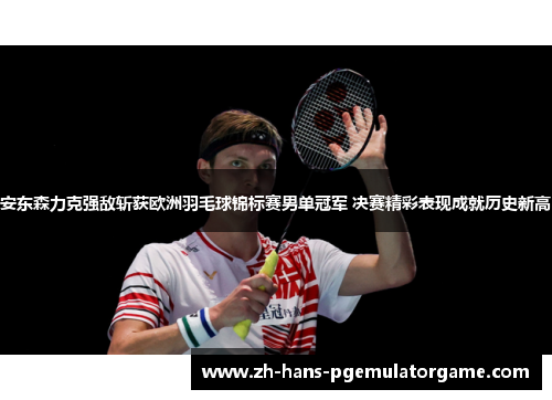 安东森力克强敌斩获欧洲羽毛球锦标赛男单冠军 决赛精彩表现成就历史新高