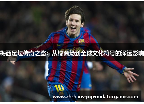 梅西足坛传奇之路：从绿茵场到全球文化符号的深远影响