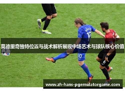 莫德里奇独特位置与战术解析展现中场艺术与球队核心价值