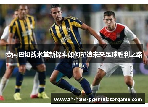 费内巴切战术革新探索如何塑造未来足球胜利之路