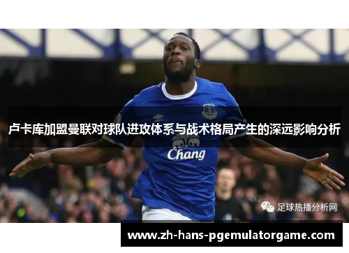 卢卡库加盟曼联对球队进攻体系与战术格局产生的深远影响分析