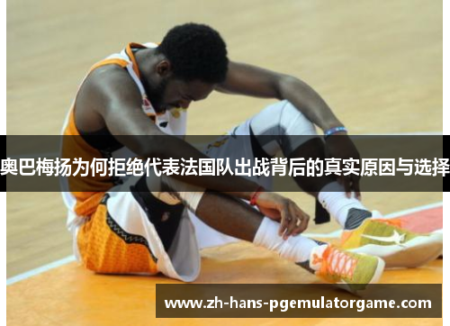 奥巴梅扬为何拒绝代表法国队出战背后的真实原因与选择