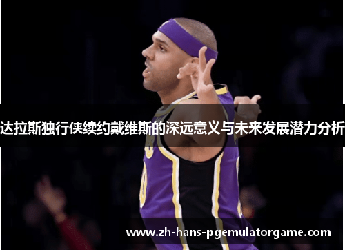 达拉斯独行侠续约戴维斯的深远意义与未来发展潜力分析