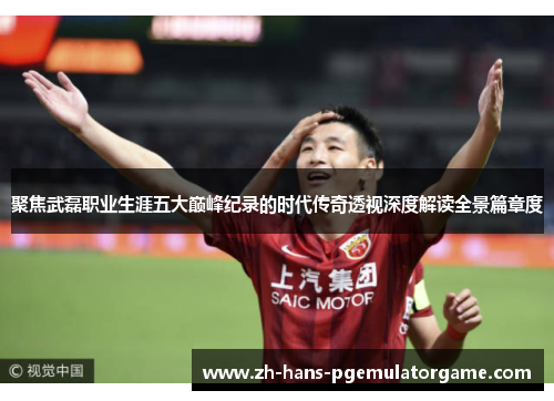 聚焦武磊职业生涯五大巅峰纪录的时代传奇透视深度解读全景篇章度 聚焦武磊职业生涯五大巅峰纪录的时代传奇透视深度解读全景篇章度