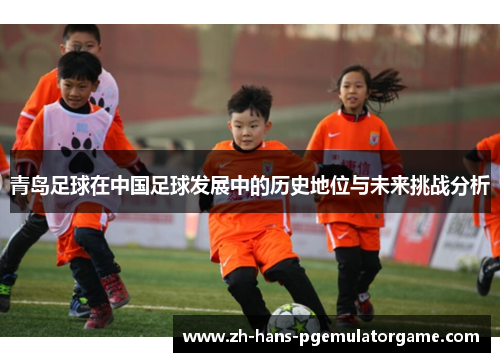 青岛足球在中国足球发展中的历史地位与未来挑战分析 青岛足球在中国足球发展中的历史地位与未来挑战分析