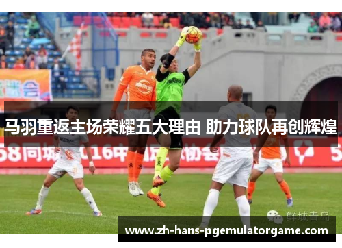 马羽重返主场荣耀五大理由 助力球队再创辉煌 马羽重返主场荣耀五大理由 助力球队再创辉煌