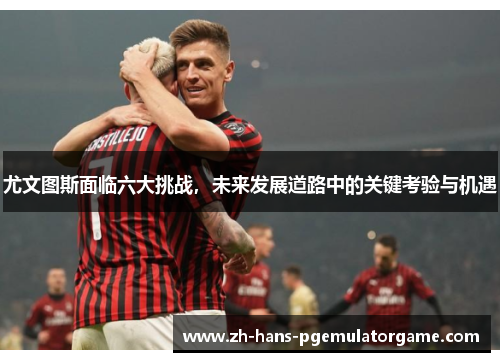 尤文图斯面临六大挑战，未来发展道路中的关键考验与机遇