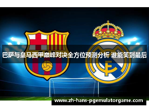 巴萨与皇马西甲巅峰对决全方位预测分析 谁能笑到最后