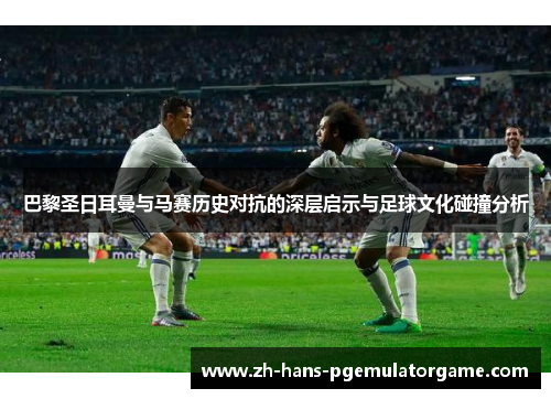 巴黎圣日耳曼与马赛历史对抗的深层启示与足球文化碰撞分析