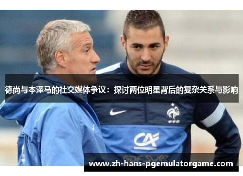 德尚与本泽马的社交媒体争议：探讨两位明星背后的复杂关系与影响