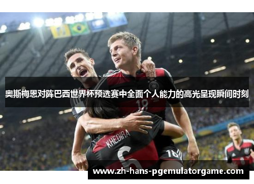 奥斯梅恩对阵巴西世界杯预选赛中全面个人能力的高光呈现瞬间时刻