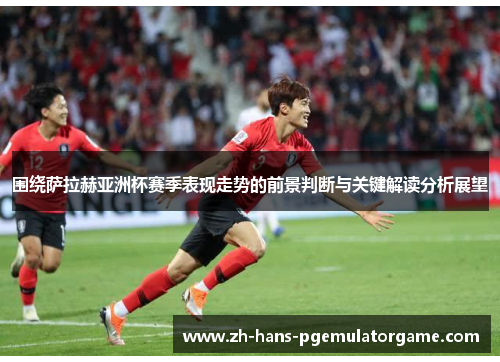 围绕萨拉赫亚洲杯赛季表现走势的前景判断与关键解读分析展望