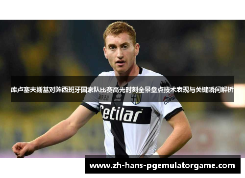 库卢塞夫斯基对阵西班牙国家队比赛高光时刻全景盘点技术表现与关键瞬间解析