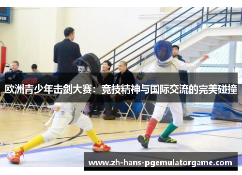 欧洲青少年击剑大赛：竞技精神与国际交流的完美碰撞