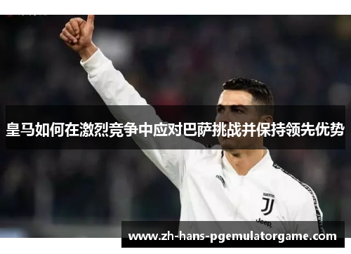 皇马如何在激烈竞争中应对巴萨挑战并保持领先优势