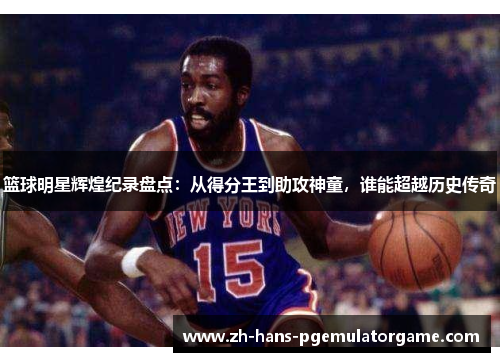 篮球明星辉煌纪录盘点：从得分王到助攻神童，谁能超越历史传奇