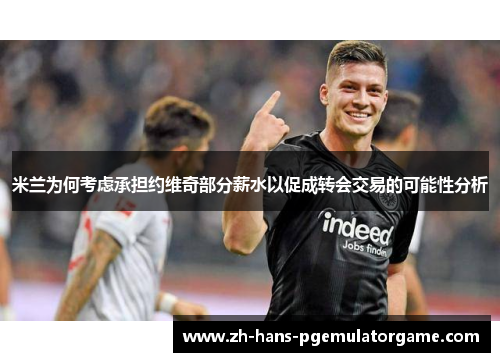 米兰为何考虑承担约维奇部分薪水以促成转会交易的可能性分析
