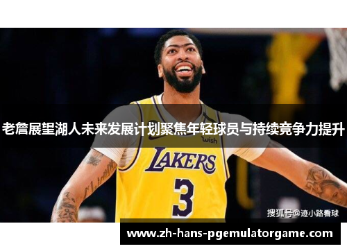 老詹展望湖人未来发展计划聚焦年轻球员与持续竞争力提升 老詹展望湖人未来发展计划聚焦年轻球员与持续竞争力提升