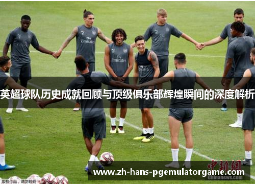 英超球队历史成就回顾与顶级俱乐部辉煌瞬间的深度解析