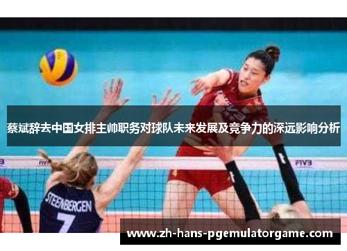 蔡斌辞去中国女排主帅职务对球队未来发展及竞争力的深远影响分析