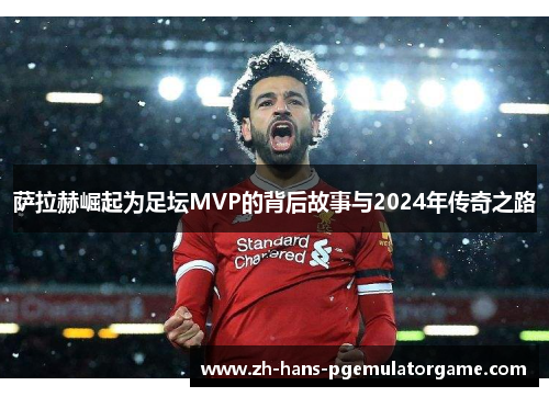 萨拉赫崛起为足坛MVP的背后故事与2024年传奇之路