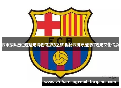 西甲球队历史遗迹与博物馆探访之旅 揭秘西班牙足球辉煌与文化传承