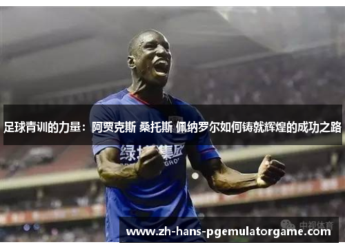 足球青训的力量:阿贾克斯 桑托斯 佩纳罗尔如何铸就辉煌的成功之路 足球青训的力量:阿贾克斯 桑托斯 佩纳罗尔如何铸就辉煌的成功之路