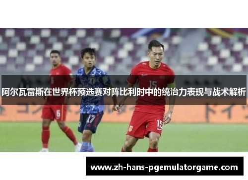 阿尔瓦雷斯在世界杯预选赛对阵比利时中的统治力表现与战术解析