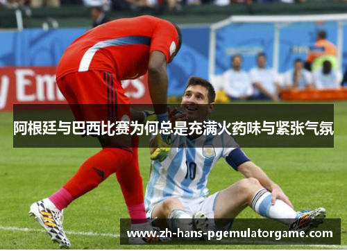阿根廷与巴西比赛为何总是充满火药味与紧张气氛