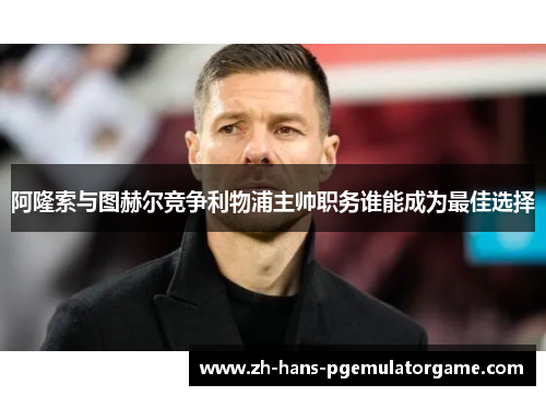 阿隆索与图赫尔竞争利物浦主帅职务谁能成为最佳选择