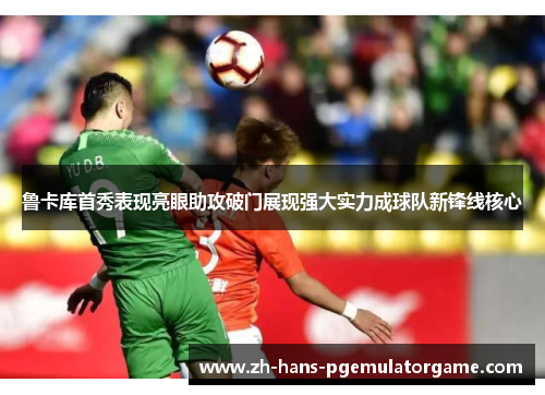 鲁卡库首秀表现亮眼助攻破门展现强大实力成球队新锋线核心