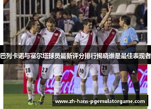 巴列卡诺与塞尔塔球员最新评分排行揭晓谁是最佳表现者
