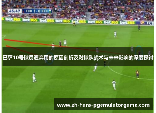 巴萨10号球员遭弃用的原因剖析及对球队战术与未来影响的深度探讨